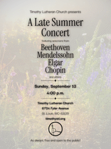 Image of a poster for "A Late Summer Concert" presented by Timothy Lutheran Church. The concert features selections from composers Beethoven, Mendelssohn, Elgar, Chopin, and others. It is scheduled for Sunday, September 13 at 4:00 p.m. The event will take place at Timothy Lutheran Church, located at 6704 Fyler Avenue, St. Louis, MO 63139. The website timothystl.org is provided for more information. The concert is free and open to the public. The background of the poster includes an image of flowers and plants. At the bottom, there is a circular logo featuring a church with a cross.
